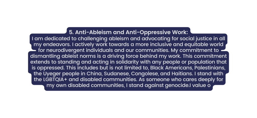 5 Anti Ableism and Anti Oppressive Work I am dedicated to challenging ableism and advocating for social justice in all my endeavors I actively work towards a more inclusive and equitable world for neurodivergent individuals and our communities My commitment to dismantling ableist norms is a driving force behind my work This commitment extends to standing and acting in solidarity with any people or population that is oppressed This includes but is not limited to Black Americans Palestinians the Uyeger people in China Sudanese Congolese and Haitians I stand with the LGBTQIA and disabled communities As someone who cares deeply for my own disabled communities I stand against genocide I value o