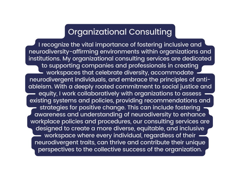 Organizational Consulting I recognize the vital importance of fostering inclusive and neurodiversity affirming environments within organizations and institutions My organizational consulting services are dedicated to supporting companies and professionals in creating workspaces that celebrate diversity accommodate neurodivergent individuals and embrace the principles of anti ableism With a deeply rooted commitment to social justice and equity I work collaboratively with organizations to assess existing systems and policies providing recommendations and strategies for positive change This can include fostering awareness and understanding of neurodiversity to enhance workplace policies and procedures our consulting services are designed to create a more diverse equitable and inclusive workspace where every individual regardless of their neurodivergent traits can thrive and contribute their unique perspectives to the collective success of the organization