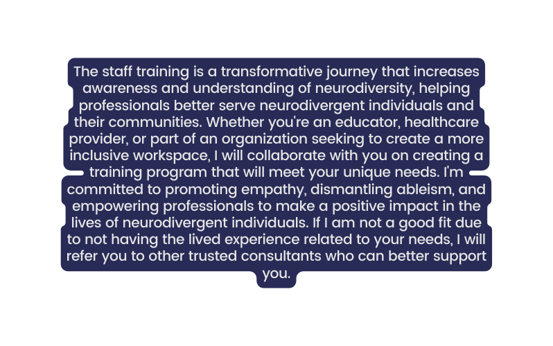 The staff training is a transformative journey that increases awareness and understanding of neurodiversity helping professionals better serve neurodivergent individuals and their communities Whether you re an educator healthcare provider or part of an organization seeking to create a more inclusive workspace I will collaborate with you on creating a training program that will meet your unique needs I m committed to promoting empathy dismantling ableism and empowering professionals to make a positive impact in the lives of neurodivergent individuals If I am not a good fit due to not having the lived experience related to your needs I will refer you to other trusted consultants who can better support you