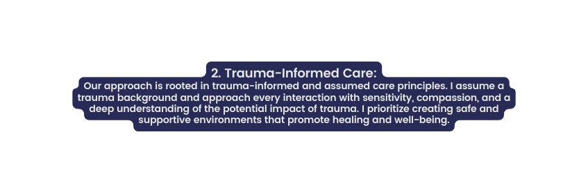 2 Trauma Informed Care Our approach is rooted in trauma informed and assumed care principles I assume a trauma background and approach every interaction with sensitivity compassion and a deep understanding of the potential impact of trauma I prioritize creating safe and supportive environments that promote healing and well being