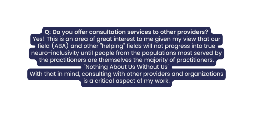 Q Do you offer consultation services to other providers Yes This is an area of great interest to me given my view that our field ABA and other helping fields will not progress into true neuro inclusivity until people from the populations most served by the practitioners are themselves the majority of practitioners Nothing About Us Without Us With that in mind consulting with other providers and organizations is a critical aspect of my work
