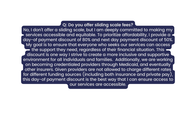 Q Do you offer sliding scale fees No I don t offer a sliding scale but I am deeply committed to making my services accessible and equitable To prioritize affordability I provide a day of payment discount of 80 and next day payment discount of 50 My goal is to ensure that everyone who seeks our services can access the support they need regardless of their financial situation This discount is one way I strive to create a more inclusive and supportive environment for all individuals and families Additionally we are working on becoming credentialed providers through Medicaid and eventually other insurers Given providers are not allowed to charge different rates for different funding sources including both insurance and private pay this day of payment discount is the best way that I can ensure access to our services are accessible