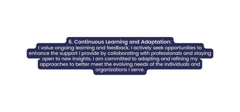 6 Continuous Learning and Adaptation I value ongoing learning and feedback I actively seek opportunities to enhance the support I provide by collaborating with professionals and staying open to new insights I am committed to adapting and refining my approaches to better meet the evolving needs of the individuals and organizations I serve