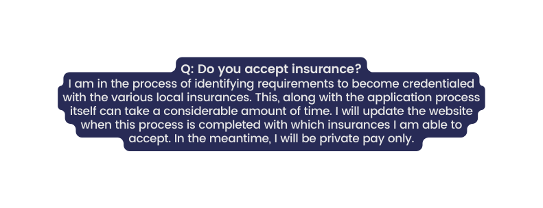 Q Do you accept insurance I am in the process of identifying requirements to become credentialed with the various local insurances This along with the application process itself can take a considerable amount of time I will update the website when this process is completed with which insurances I am able to accept In the meantime I will be private pay only