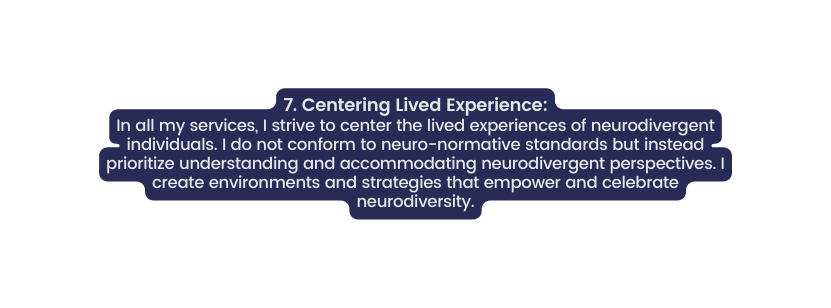 7 Centering Lived Experience In all my services I strive to center the lived experiences of neurodivergent individuals I do not conform to neuro normative standards but instead prioritize understanding and accommodating neurodivergent perspectives I create environments and strategies that empower and celebrate neurodiversity