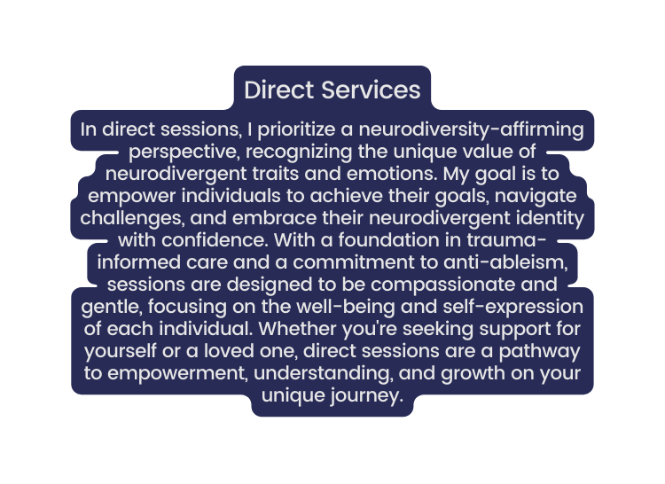 Direct Services In direct sessions I prioritize a neurodiversity affirming perspective recognizing the unique value of neurodivergent traits and emotions My goal is to empower individuals to achieve their goals navigate challenges and embrace their neurodivergent identity with confidence With a foundation in trauma informed care and a commitment to anti ableism sessions are designed to be compassionate and gentle focusing on the well being and self expression of each individual Whether you re seeking support for yourself or a loved one direct sessions are a pathway to empowerment understanding and growth on your unique journey