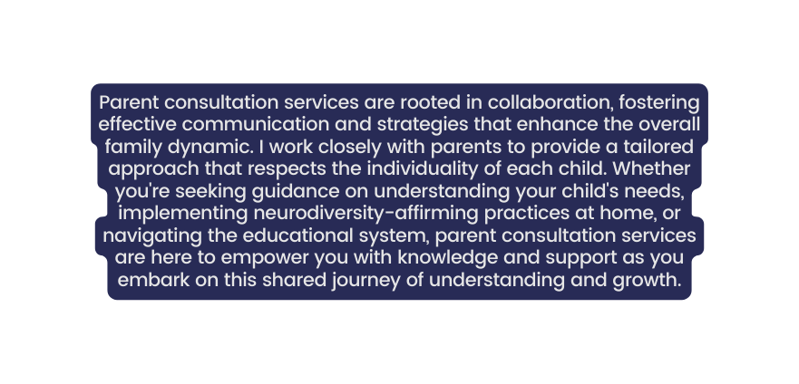 Parent consultation services are rooted in collaboration fostering effective communication and strategies that enhance the overall family dynamic I work closely with parents to provide a tailored approach that respects the individuality of each child Whether you re seeking guidance on understanding your child s needs implementing neurodiversity affirming practices at home or navigating the educational system parent consultation services are here to empower you with knowledge and support as you embark on this shared journey of understanding and growth