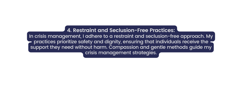 4 Restraint and Seclusion Free Practices In crisis management I adhere to a restraint and seclusion free approach My practices prioritize safety and dignity ensuring that individuals receive the support they need without harm Compassion and gentle methods guide my crisis management strategies